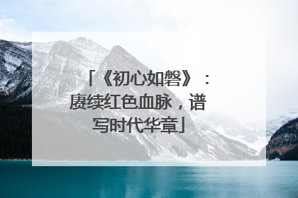 《初心如磐》：赓续红色血脉，谱写时代华章