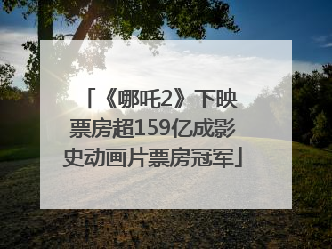 《哪吒2》下映 票房超159亿成影史动画片票房冠军