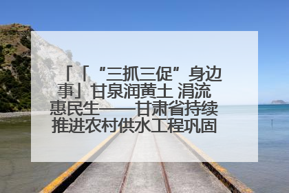 「“三抓三促”身边事」甘泉润黄土 涓流惠民生——甘肃省持续推进农村供水工程巩固提升项目建设