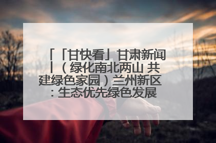 「甘快看」甘肃新闻丨（绿化南北两山 共建绿色家园）兰州新区：生态优先绿色发展 打造生态环保示范区