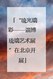 “琉光璃彩——淄博琉璃艺术展”在北京开展