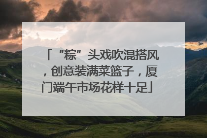 “粽”头戏吹混搭风，创意装满菜篮子，厦门端午市场花样十足