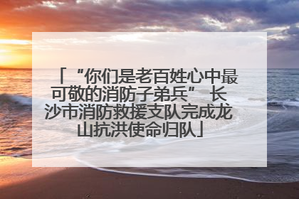 “你们是老百姓心中最可敬的消防子弟兵” 长沙市消防救援支队完成龙山抗洪使命归队