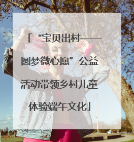 “宝贝出村——圆梦微心愿”公益活动带领乡村儿童体验端午文化