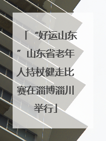 “好运山东”山东省老年人持杖健走比赛在淄博淄川举行