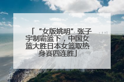“女版姚明”张子宇制霸篮下，中国女篮大胜日本女篮取热身赛四连胜
