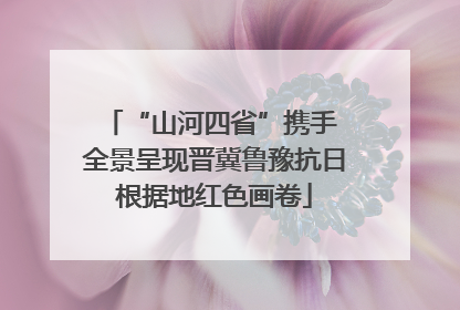 “山河四省”携手 全景呈现晋冀鲁豫抗日根据地红色画卷