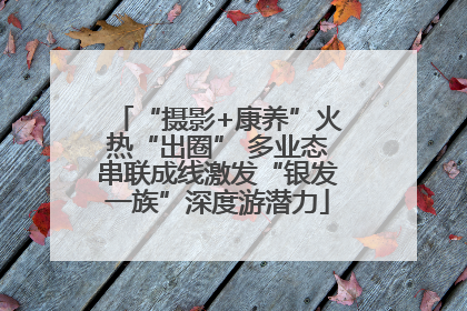 “摄影+康养”火热“出圈” 多业态串联成线激发“银发一族”深度游潜力