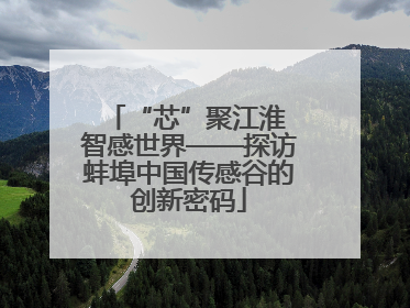 “芯”聚江淮 智感世界——探访蚌埠中国传感谷的创新密码