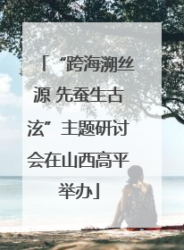 “跨海溯丝源 先蚕生古泫”主题研讨会在山西高平举办