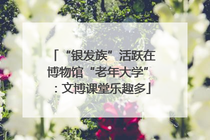 “银发族”活跃在博物馆“老年大学”：文博课堂乐趣多