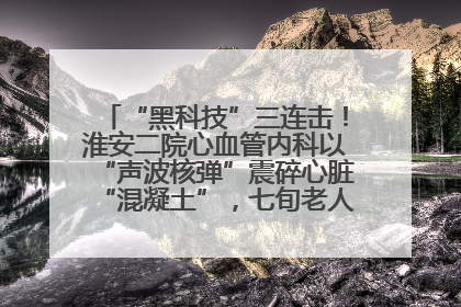 “黑科技”三连击！淮安二院心血管内科以“声波核弹”震碎心脏“混凝土”，七旬老人重获“心”生