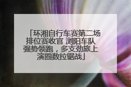 环湘自行车赛第二场排位赛收官 浏阳车队强势领跑，多支劲旅上演圈数拉锯战
