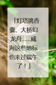 灯塔挑香囊、大桥幻龙舟……威海这些地标也来过端午了！