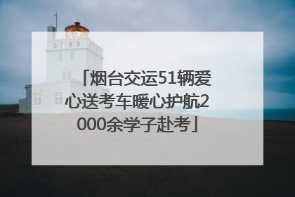 烟台交运51辆爱心送考车暖心护航2000余学子赴考