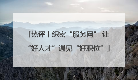 热评丨织密“服务网” 让“好人才”遇见“好职位”