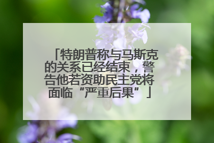 特朗普称与马斯克的关系已经结束，警告他若资助民主党将面临“严重后果”