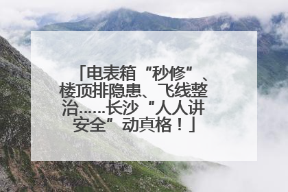 电表箱“秒修”、楼顶排隐患、飞线整治……长沙“人人讲安全”动真格！