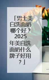男士美白洗面奶哪个好？2025年美白洗面奶什么牌子好用？