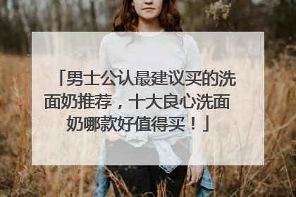 男士公认最建议买的洗面奶推荐，十大良心洗面奶哪款好值得买！