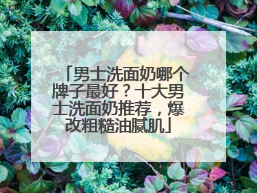 男士洗面奶哪个牌子最好？十大男士洗面奶推荐，爆改粗糙油腻肌