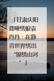 甘肃庆阳聋哑绣娘袁丹丹：在静音世界绣出“锦绣山河”