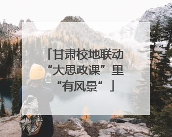 甘肃校地联动“大思政课”里“有风景”