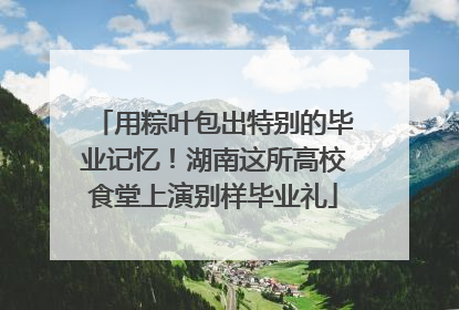 用粽叶包出特别的毕业记忆！湖南这所高校食堂上演别样毕业礼
