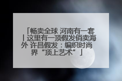 畅卖全球 河南有一套丨这里有一顶假发俏卖海外 许昌假发：编织时尚界“顶上艺术”