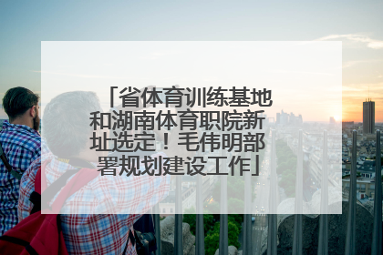 省体育训练基地和湖南体育职院新址选定！毛伟明部署规划建设工作