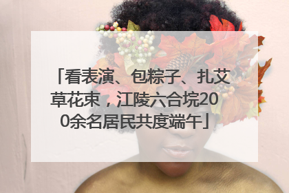 看表演、包粽子、扎艾草花束，江陵六合垸200余名居民共度端午