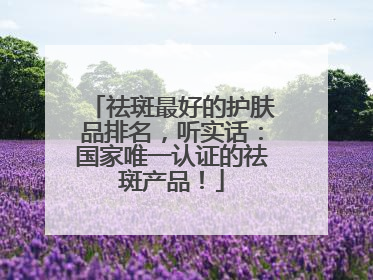 祛斑最好的护肤品排名，听实话：国家唯一认证的祛斑产品！