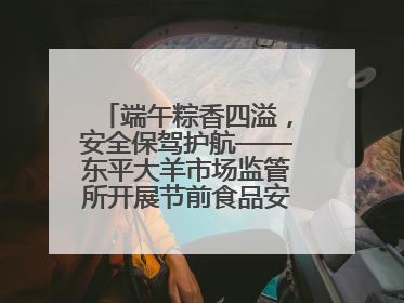 端午粽香四溢，安全保驾护航——东平大羊市场监管所开展节前食品安全专项检查