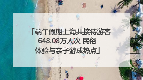端午假期上海共接待游客648.08万人次 民俗体验与亲子游成热点