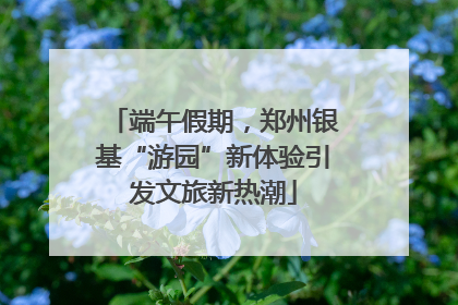 端午假期，郑州银基“游园”新体验引发文旅新热潮