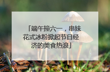 端午撞六一，串妹花式冰粉掀起节日经济的美食热浪