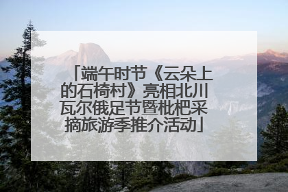 端午时节《云朵上的石椅村》亮相北川瓦尔俄足节暨枇杷采摘旅游季推介活动