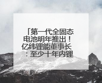 第一代全固态电池明年推出！亿纬锂能董事长：至少十年内锂电池仍是主流
