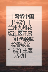 网络中国节·端午｜兰州九州花坛社区开展“红色领航 粽香敬老”端午主题活动