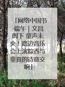 网络中国节·端午｜文昌阁下 童声未央！路边音乐会上演粽香与童真的诗意交响