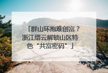 群山环抱难创富？浙江缙云解锁山区特色“共富密码”