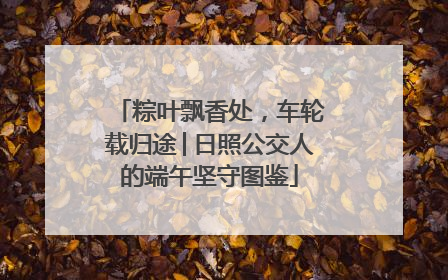 粽叶飘香处，车轮载归途│日照公交人的端午坚守图鉴