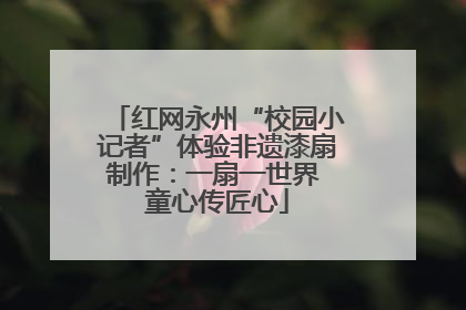 红网永州“校园小记者”体验非遗漆扇制作：一扇一世界 童心传匠心