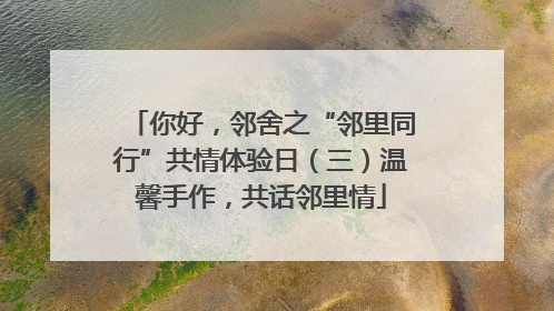 你好，邻舍之“邻里同行”共情体验日（三）温馨手作，共话邻里情