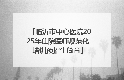 临沂市中心医院2025年住院医师规范化培训预招生简章