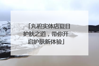 丸碧实体店夏日护肤之道，带你开启护肤新体验