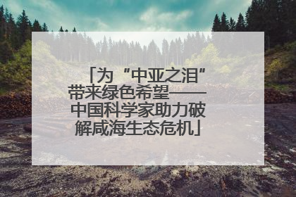 为“中亚之泪”带来绿色希望——中国科学家助力破解咸海生态危机