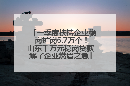 一季度扶持企业稳岗扩岗6.7万个！山东千万元稳岗贷款解了企业燃眉之急