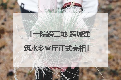 一院跨三地 跨域建筑水乡客厅正式亮相