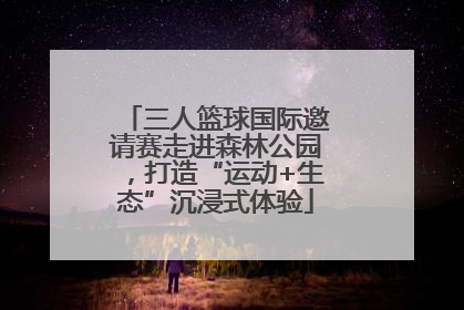 三人篮球国际邀请赛走进森林公园，打造“运动+生态”沉浸式体验